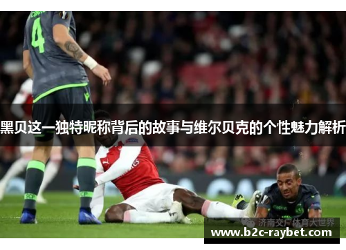 黑贝这一独特昵称背后的故事与维尔贝克的个性魅力解析