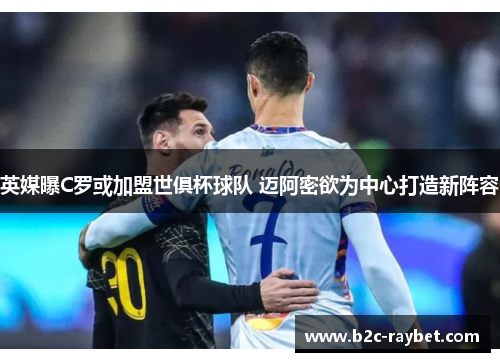 英媒曝C罗或加盟世俱杯球队 迈阿密欲为中心打造新阵容