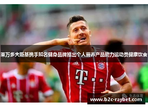 莱万多夫斯基携手知名健身品牌推出个人营养产品助力运动员健康饮食