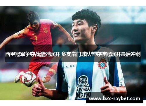 西甲冠军争夺战激烈展开 多支豪门球队誓夺桂冠展开最后冲刺