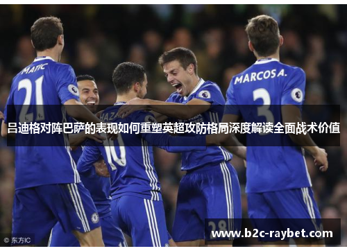 吕迪格对阵巴萨的表现如何重塑英超攻防格局深度解读全面战术价值