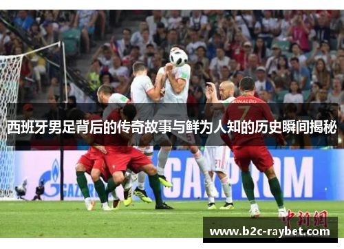 西班牙男足背后的传奇故事与鲜为人知的历史瞬间揭秘