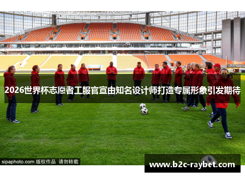 2026世界杯志愿者工服官宣由知名设计师打造专属形象引发期待