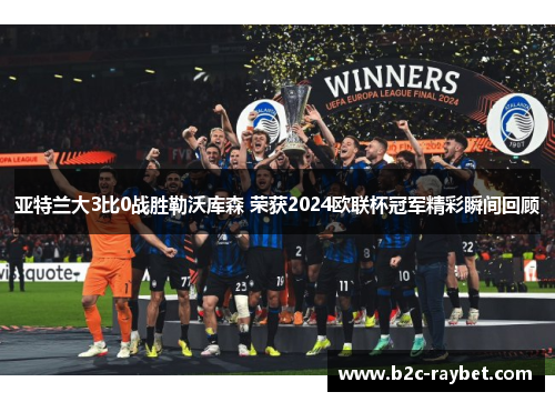 亚特兰大3比0战胜勒沃库森 荣获2024欧联杯冠军精彩瞬间回顾