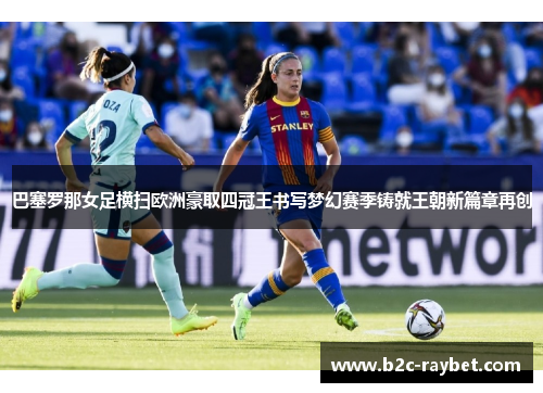 巴塞罗那女足横扫欧洲豪取四冠王书写梦幻赛季铸就王朝新篇章再创