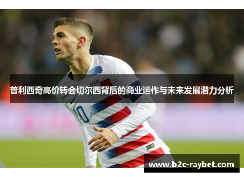 普利西奇高价转会切尔西背后的商业运作与未来发展潜力分析