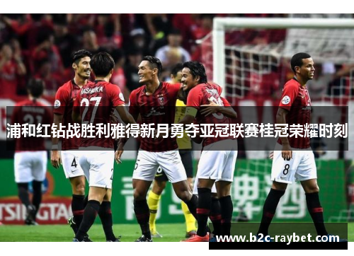 浦和红钻战胜利雅得新月勇夺亚冠联赛桂冠荣耀时刻