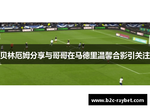 贝林厄姆分享与哥哥在马德里温馨合影引关注