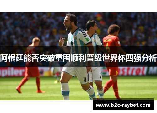 阿根廷能否突破重围顺利晋级世界杯四强分析